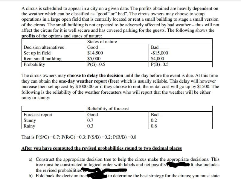 A circus is scheduled to appear in a city on a given date. The profits obtained are heavily dependent on
the weather which can be classified as "good" or" bad". The circus owners may choose to setup
operations in a large open field that is centrally located or rent a small building to stage a small version
of the circus. The small building is not expected to be adversely affected by bad weather – thus will not
affect the circus for it is well secure and has covered parking for the guests. The following shows the
profits of the options and states of nature:
States of nature
Decision alternatives
Set up in field
Rent small building
| Probability
Good
Bad
$14,500
$5,000
-$15,000
$4,000
P(G)=0.5
P(B)=0.5
The circus owners may choose to delay the decision until the day before the event is due. At this time
they can obtain the one-day weather report (free) which is usually reliable. This delay will however
increase their set up cost by $1000.00 or if they choose to rent, the rental cost will go up by $1500. The
following is the reliability of the weather forecasters who will report that the weather will be either
rainy or sunny:
Reliability of forecast
Forecast report
Sunny
Rainy
Good
Bad
0.7
0.2
0.3
0.8
That is P(S/G) =0.7; P(R/G) =0.3; P(S/B) =0.2; P(R/B) =0.8
After you have computed the revised probabilities round to two decimal places
a) Construct the appropriate decision tree to help the circus make the appropriate decisions. This
tree must be constructed in logical order with labels and net payoffs
the revised probabilities
b) Fold back the decision tree
It also includes
to determine the best strategy for the circus; you must state
