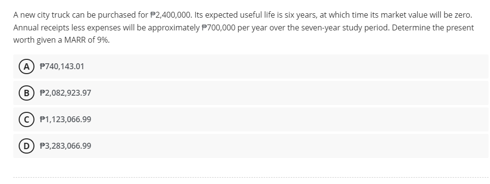 A new city truck can be purchased for $2,400,000. Its expected useful life is six years, at which time its market value will be zero.
Annual receipts less expenses will be approximately $700,000 per year over the seven-year study period. Determine the present
worth given a MARR of 9%.
A) P740,143.01
B P2,082,923.97
C) P1,123,066.99
(D) P3,283,066.99