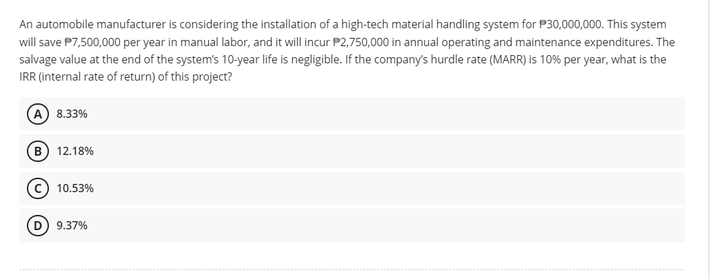 An automobile manufacturer is considering the installation of a high-tech material handling system for $30,000,000. This system
will save $7,500,000 per year in manual labor, and it will incur $2,750,000 in annual operating and maintenance expenditures. The
salvage value at the end of the system's 10-year life is negligible. If the company's hurdle rate (MARR) is 10% per year, what is the
IRR (internal rate of return) of this project?
(A) 8.33%
B 12.18%
10.53%
D) 9.37%