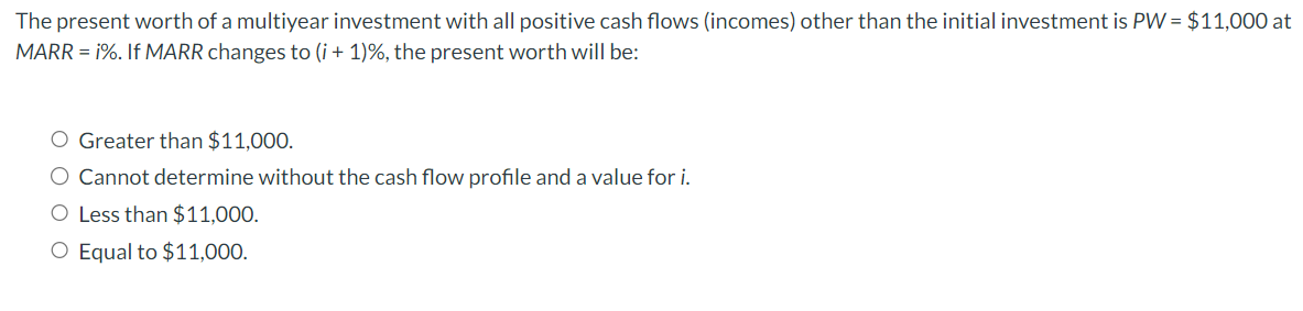 The present worth of a multiyear investment with all positive cash flows (incomes) other than the initial investment is PW = $11,000 at
MARR = i%. If MARR changes to (i+1)%, the present worth will be:
O Greater than $11,000.
O Cannot determine without the cash flow profile and a value for i.
O Less than $11,000.
O Equal to $11,000.