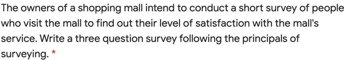 The owners of a shopping mall intend to conduct a short survey of people
who visit the mall to find out their level of satisfaction with the mall's
service. Write a three question survey following the principals of
surveying.
