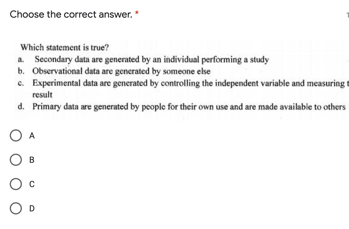 Choose the correct answer.
Which statement is true?
a. Secondary data are generated by an individual performing a study
b. Observational data are generated by someone else
c. Experimental data are generated by controlling the independent variable and measuring t
result
d. Primary data are generated by people for their own use and are made available to others
O A
D
