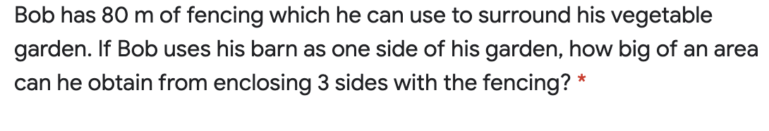 Bob has 80 m of fencing which he can use to surround his vegetable
garden. If Bob uses his barn as one side of his garden, how big of an area
can he obtain from enclosing 3 sides with the fencing? *
