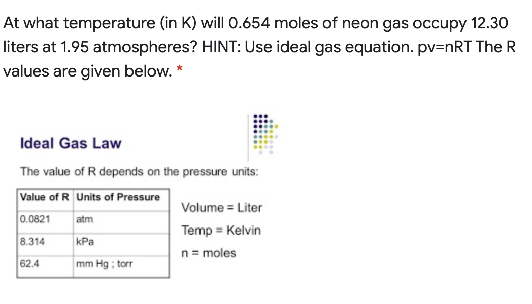 At what temperature (in K) will 0.654 moles of neon gas occupy 12.30
liters at 1.95 atmospheres? HINT: Use ideal gas equation. pv=nRT The R
values are given below. *
Ideal Gas Law
The value of R depends on the pressure units:
Value of R Units of Pressure
Volume = Liter
0.0821
atm
Temp = Kelvin
8.314
kPa
n= moles
62.4
mm Hg ; torr
