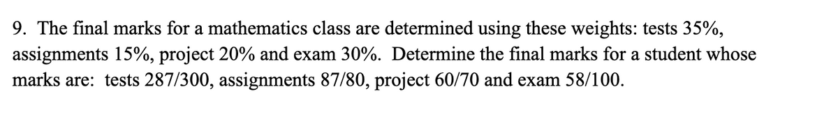 9. The final marks for a mathematics class are determined using these weights: tests 35%,
assignments 15%, project 20% and exam 30%. Determine the final marks for a student whose
marks are: tests 287/300, assignments 87/80, project 60/70 and exam 58/100.
