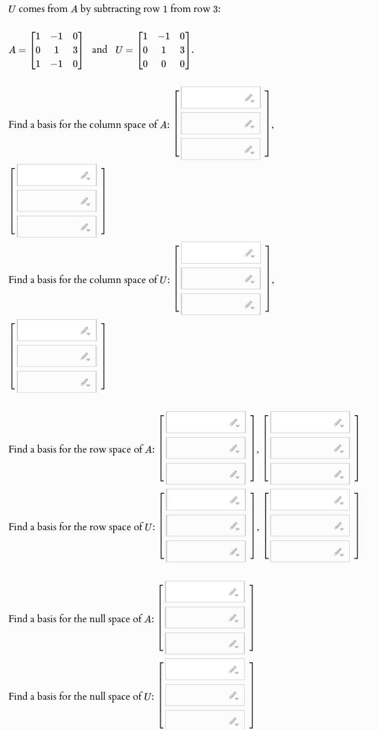 U comes from A by subtracting row 1 from row 3:
[1
-1 01
[1
-1 01
A
0
1 3
and U
=
0 1
3
-1 0
0
0
0
Find a basis for the column space
"
of A:
"
Find a basis for the column space of U:
".
Find a basis for the row space of A:
Find a basis for the row space of U:
Find a basis for the null space of A:
".
"
Find a basis for the null space of U: