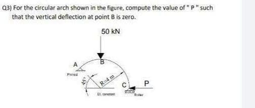 Q3) For the circular arch shown in the figure, compute the value of "P" such
that the vertical deflection at point B is zero.
50 kN
A
Pnined
R=4 m
c. P
EL constant
Boer
