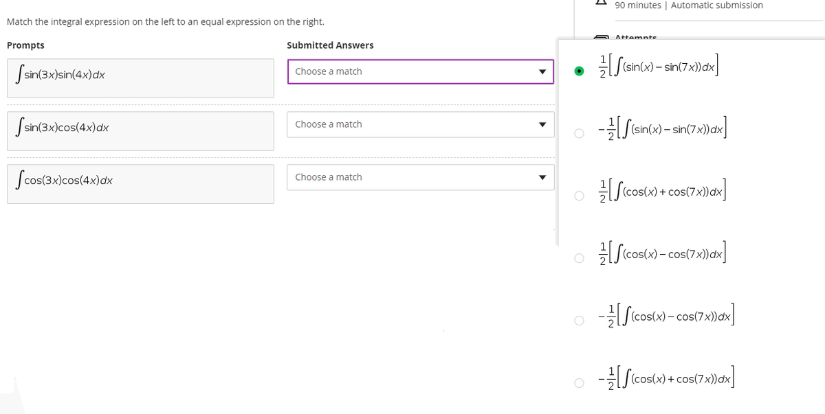 90 minutes | Automatic submission
Match the integral expression on the left to an equal expression on the right.
Attemnts
Prompts
Submitted Answers
(sin.
Ssin(3x)sin(4x)ax
Choose a match
Ssin(3x)cos(4x)dx
Choose a match
- sin(7>
Scos(3x)cos(4x)dx
Choose a match
O (cos(x) + cos(7x))dx
o Scosw -cos(7)ax]
- cos
o Scostw) - cos(7x)ax]
o Sicoscw) + cos(7x)an]
