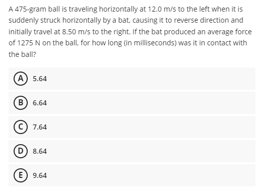 A 475-gram ball is traveling horizontally at 12.0 m/s to the left when it is
suddenly struck horizontally by a bat, causing it to reverse direction and
initially travel at 8.50 m/s to the right. If the bat produced an average force
of 1275 N on the ball, for how long (in milliseconds) was it in contact with
the ball?
A 5.64
B) 6.64
7.64
D) 8.64
E) 9.64
