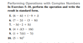 Performing Operations with Complex Numbers
In Exercises 5-10, perform the operation and write the
result in standard form.
5. (6 – 41) + (-9 + i)
6. (7 - 21) – (3 - 8i)
7. - 31(-2 + 51)
8. (4 + i)(3 – 10i)
9. (1 + 7)(1 - 71)
10. (5 - 9)
