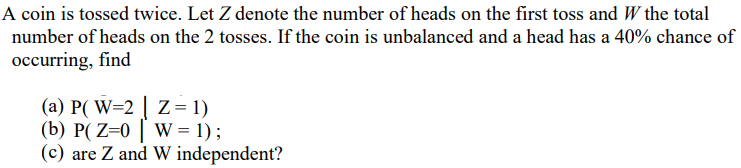 A coin is tossed twice. Let Z denote the number of heads on the first toss and W the total
number of heads on the 2 tosses. If the coin is unbalanced and a head has a 40% chance of
occurring, find
(a) P( W=2 | Z= 1)
(b) P( Z=0 | W = 1) ;
(c) are Z and W independent?
