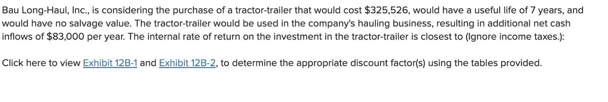 Bau Long-Haul, Inc., is considering the purchase of a tractor-trailer that would cost $325,526, would have a useful life of 7 years, and
would have no salvage value. The tractor-trailer would be used in the company's hauling business, resulting in additional net cash
inflows of $83,000 per year. The internal rate of return on the investment in the tractor-trailer is closest to (Ignore income taxes.):
Click here to view Exhibit 12B-1 and Exhibit 12B-2, to determine the appropriate discount factor(s) using the tables provided.