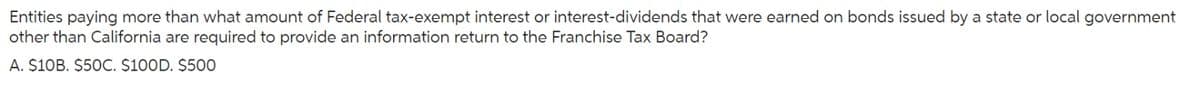 Entities paying more than what amount of Federal tax-exempt interest or interest-dividends that were earned on bonds issued by a state or local government
other than California are required to provide an information return to the Franchise Tax Board?
A. $10B. $50C. $100D. $500