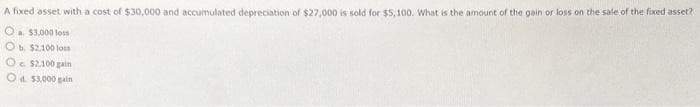 A fixed asset with a cost of $30,000 and accumulated depreciation of $27,000 is sold for $5,100. What is the amount of the gain or loss on the sale of the fixed asset?
O a $3,000 loss
Ob. $2,100 loss
O $2,100 gain
Od $3,000 gain