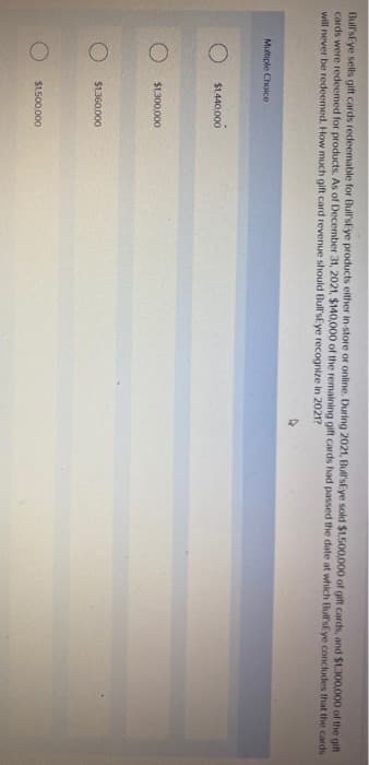 Bull's Eye sells gift cards redeemable for Bull'sEye products either in-store or online. During 2021, Bull's Eye sold $1,500,000 of gift cards, and $1,300,000 of the gift
cards were redeemed for products. As of December 31, 2021, $140,000 of the remaining gift cards had passed the date at which Bull's Eye concludes that the cards
will never be redeemed. How much gift card revenue should Bull'sEye recognize in 2021?
Multiple Choice
O
$1,440,000
$1,300,000
$1,360,000
$1,500,000