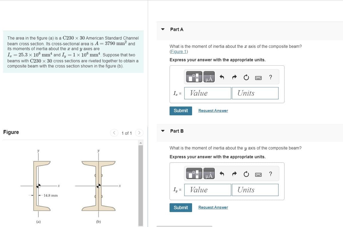 The area in the figure (a) is a C230 x 30 American Standard Channel
beam cross section. Its cross-sectional area is A = 3790 mm² and
its moments of inertia about the x and y axes are
Iz = 25.3 × 106 mm and I₂ = 1 x 106 mm4. Suppose that two
beams with C230 x 30 cross sections are riveted together to obtain a
composite beam with the cross section shown in the figure (b).
Figure
(a)
14.8 mm.
H.
(b)
1 of 1
Part A
What is the moment of inertia about the x axis of the composite beam?
(Figure 1)
Express your answer with the appropriate units.
I₂ =
Submit
Part B
μA
Iy =
Value
Request Answer
What is the moment of inertia about the y axis of the composite beam?
Express your answer with the appropriate units.
μA
Value
Units
Submit Request Answer
?
Units
?