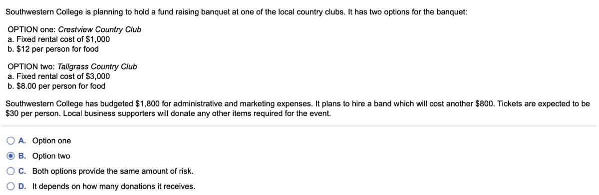 Southwestern College is planning to hold a fund raising banquet at one of the local country clubs. It has two options for the banquet:
OPTION one: Crestview Country Club
a. Fixed rental cost of $1,000
b. $12 per person for food
OPTION two: Tallgrass Country Club
a. Fixed rental cost of $3,000
b. $8.00 per person for food
Southwestern College has budgeted $1,800 for administrative and marketing expenses. It plans to hire a band which will cost another $800. Tickets are expected to be
$30 per person. Local business supporters will donate any other items required for the event.
A. Option one
OB. Option two
OC. Both options provide the same amount of risk.
D. It depends on how many donations it receives.