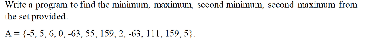 Write a program to find the minimum, maximum, second minimum, second maximum from
the set provided.
A = {-5, 5, 6, 0, -63, 55, 159, 2, -63, 111, 159, 5}.