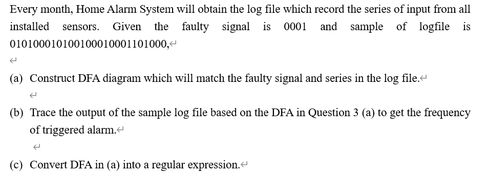 Every month, Home Alarm System will obtain the log file which record the series of input from all
and sample of
and
sample of logfile is
installed sensors. Given the faulty signal is 0001
010100010100100010001101000, <
(
(a) Construct DFA diagram which will match the faulty signal and series in the log file.<
(b) Trace the output of the sample log file based on the DFA in Question 3 (a) to get the frequency
of triggered alarm.<
(c) Convert DFA in (a) into a regular expression.<