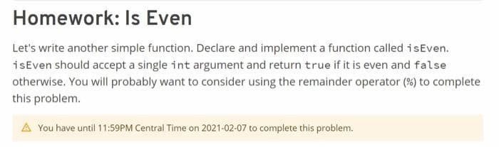 Homework: Is Even
Let's write another simple function. Declare and implement a function called isEven.
isEven should accept a single int argument and return true if it is even and false
otherwise. You will probably want to consider using the remainder operator (%) to complete
this problem.
A You have until 11:59PM Central Time on 2021-02-07 to complete this problem.