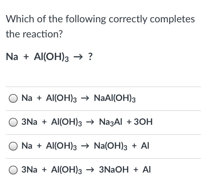 Which of the following correctly completes
the reaction?
Na + Al(OH)3 → ?
Na + Al(OH)3 → NaAl(OH)3
3Na + Al(OH)3 → NazAl + 3OH
Na + Al(OH)3 → Na(OH)3 + Al
3Na + Al(OH)3 → 3NAOH + Al
