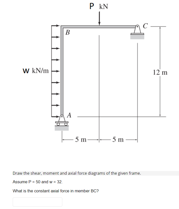 P kN
В
W kN/m
12 m
A
5 m
5 m
Draw the shear, moment and axial force diagrams of the given frame.
Assume P = 50 and w = 32.
What is the constant axial force in member BC?
