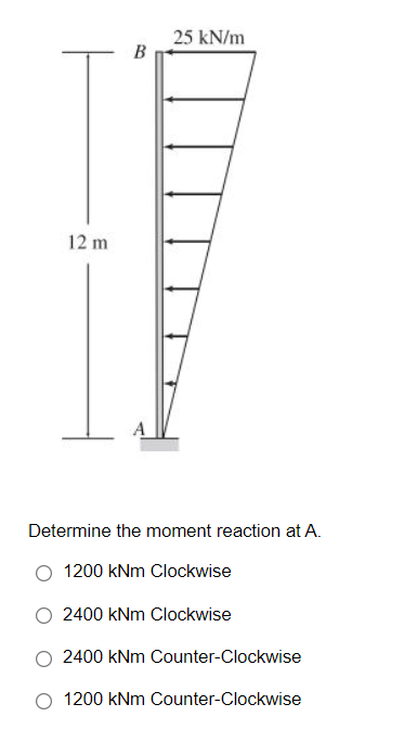 25 kN/m
B
12 m
Determine the moment reaction at A.
1200 kNm Clockwise
2400 kNm Clockwise
2400 kNm Counter-Clockwise
1200 kNm Counter-Clockwise
