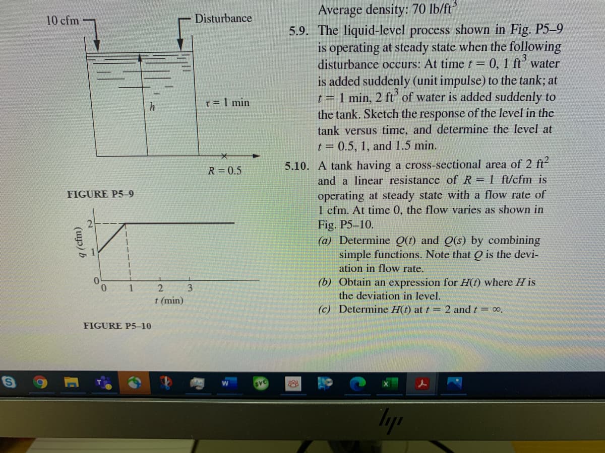 Average density: 70 Ib/ft
5.9. The liquid-level process shown in Fig. P5-9
is operating at steady state when the following
disturbance occurs: At time t =
10 cfm
Disturbance
0,1 ft water
is added suddenly (unit impulse) to the tank; at
t = 1 min, 2 ft of water is added suddenly to
the tank. Sketch the response of the level in the
tank versus time, and determine the level at
T=1 min
t = 0.5, 1, and 1.5 min.
5.10. A tank having a cross-sectional area of 2 ft
and a linear resistance of R = 1 ft/cfm is
operating at steady state with a flow rate of
1 cfm. At time 0, the flow varies as shown in
Fig. P5–10.
(a) Determine Q(t) and Q(s) by combining
simple functions. Note that O is the devi-
ation in flow rate.
R = 0.5
FIGURE P5-9
(b) Obtain an expression for H(t) where H is
the deviation in level.
0.
1
t (min)
(c) Determine H(t) at t = 2 and t = ∞,
FIGURE P5-10
28
Typ
(up) b
