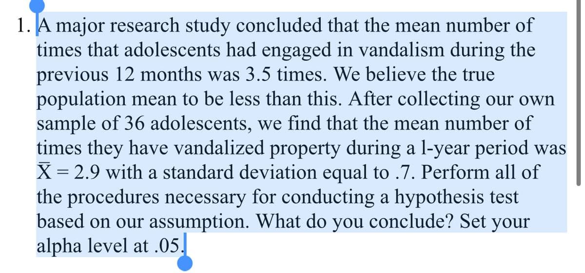 1. A major research study concluded that the mean number of
times that adolescents had engaged in vandalism during the
previous 12 months was 3.5 times. We believe the true
population mean to be less than this. After collecting our own
sample of 36 adolescents, we find that the mean number of
times they have vandalized property during a 1-year period was
X = 2.9 with a standard deviation equal to .7. Perform all of
the procedures necessary for conducting a hypothesis test
based on our assumption. What do you conclude? Set your
alpha level at .05.