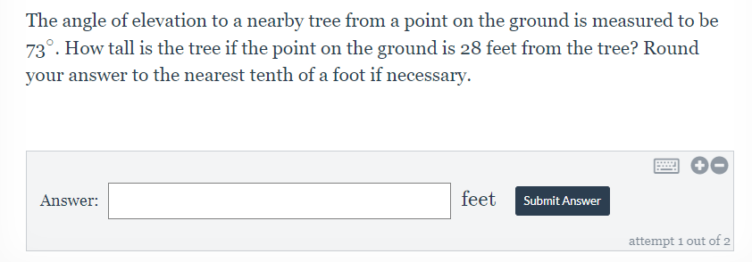 ### Problem Description:
The angle of elevation to a nearby tree from a point on the ground is measured to be \(73^\circ\). How tall is the tree if the point on the ground is 28 feet from the tree? Round your answer to the nearest tenth of a foot if necessary.

### Diagram Explanation:
There is no diagram included in the provided image. However, to aid understanding, consider a right triangle where:
- The angle of elevation from the ground to the tree top is \(73^\circ\),
- The horizontal distance from the observation point to the base of the tree is 28 feet,
- The height of the tree (opposite side of the angle) is what needs to be calculated.

### How to Solve:
To find the height of the tree, you can use the tangent function in trigonometry:
\[ \tan(\theta) = \frac{\text{opposite}}{\text{adjacent}} \]

Here,
- \(\theta\) is \(73^\circ\),
- The adjacent side is the distance from the point on the ground to the tree (28 feet),
- The opposite side is the height of the tree (which we need to find).

Rearranging the formula to solve for the opposite side (height of the tree):
\[ \text{height} = \tan(73^\circ) \times 28 \]

### Answer Submission:
- An answer box is provided where the user can input the height in feet.
- A "Submit Answer" button follows the input box.

### Additional Information:
- Students have up to 2 attempts to submit their answer.
- Clear instructions prompt students to round their answer to the nearest tenth of a foot if necessary.