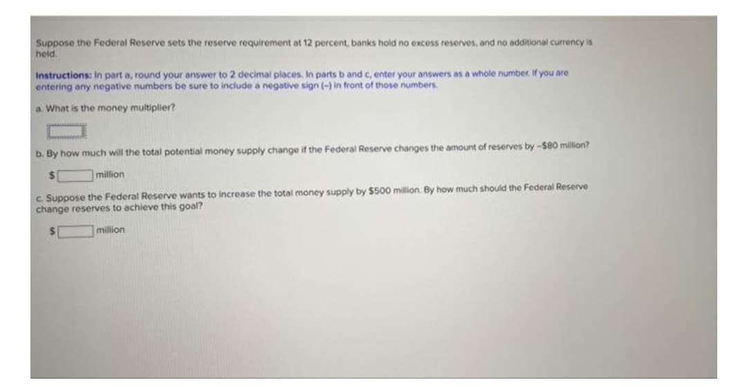 Suppose the Federal Reserve sets the reserve requirement at 12 percent, banks hold no excess reserves, and no additional currency is
held
Instructions: In part a, round your answer to 2 decimal places. In parts b and c, enter your answers as a whole number. If you are
entering any negative numbers be sure to include a negative sign (-) in front of those numbers.
a. What is the money multiplier?
b. By how much will the total potential money supply change if the Federal Reserve changes the amount of reserves by -$80 million?
%24
million
c. Suppose the Federal Reserve wants to increase the total money supply by $500 million. By how much should the Federal Reserve
change reserves to achieve this goal?
million
