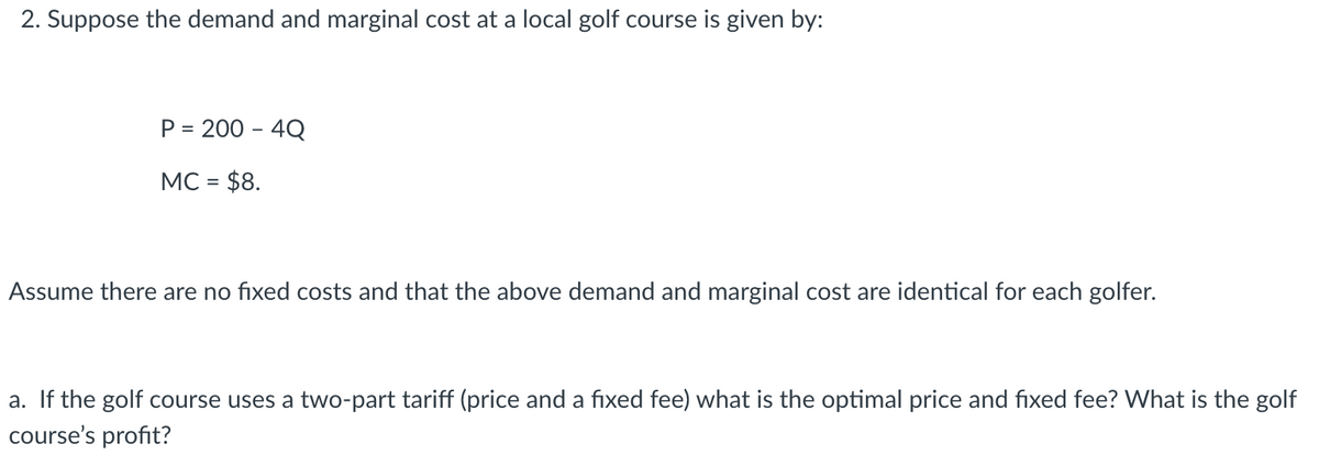 2. Suppose the demand and marginal cost at a local golf course is given by:
P = 200 - 4Q
%3D
MC = $8.
Assume there are no fixed costs and that the above demand and marginal cost are identical for each golfer.
a. If the golf course uses a two-part tariff (price and a fixed fee) what is the optimal price and fixed fee? What is the golf
course's profit?
