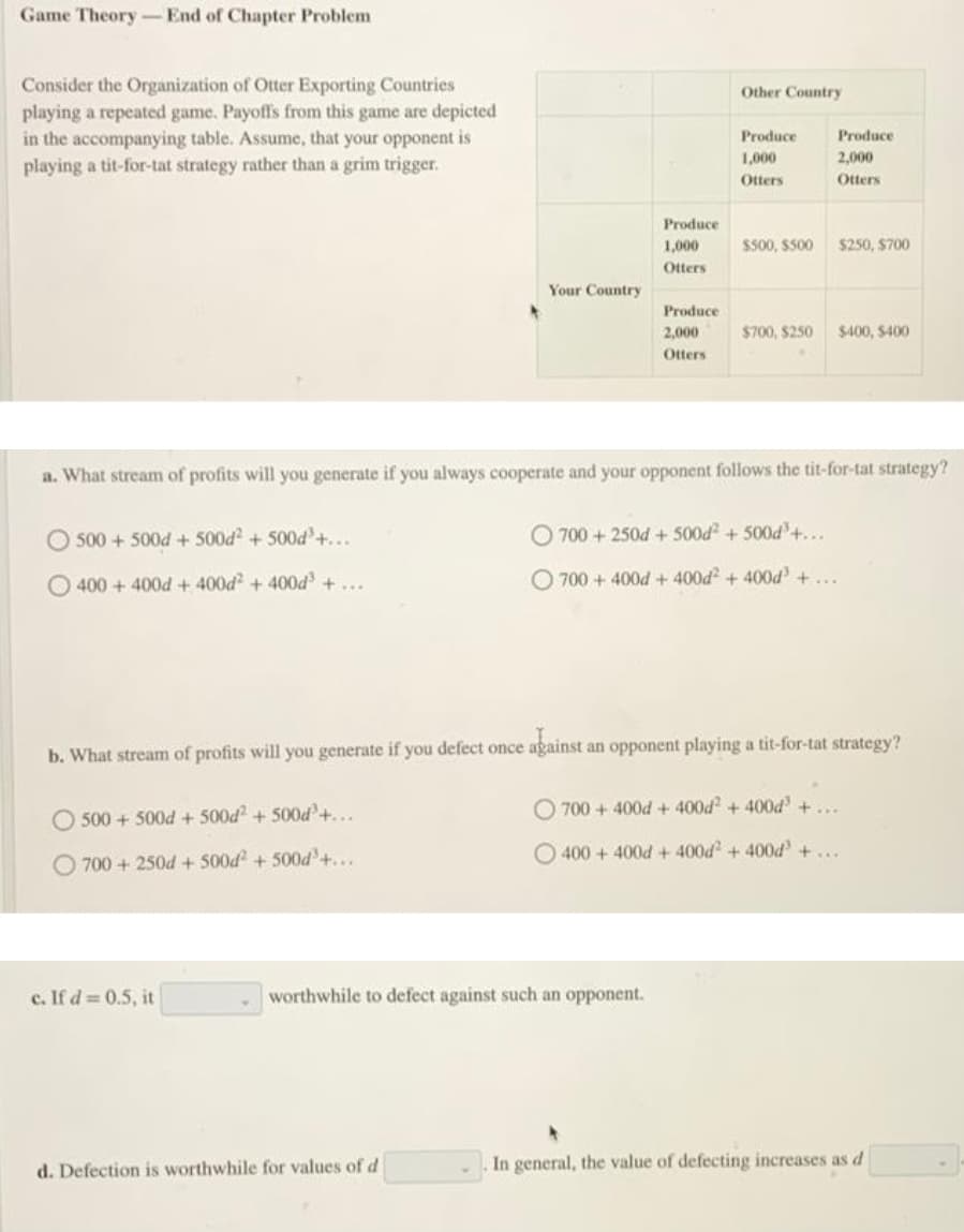 Game Theory-End of Chapter Problem
Consider the Organization of Otter Exporting Countries
playing a repeated game. Payoffs from this game are depicted
in the accompanying table. Assume, that your opponent is
playing a tit-for-tat strategy rather than a grim trigger.
Other Country
Produce
Produce
1,000
2,000
Otters
Otters
Produce
1,000
SS00, $500
$250, $700
Otters
Your Country
Produce
2,000
$700, $250
$400, $400
Otters
a. What stream of profits will you generate if you always cooperate and your opponent follows the tit-for-tat strategy?
O 500 + 500d + 500d + 500d'+...
O 700 + 250d + 500d + 500d'+...
400 + 400d + 400d + 400d +...
O 700 + 400d + 400d + 400d +...
against an opponent playing a tit-for-tat strategy?
b. What stream of profits will you generate if you defect once
O 700 + 400d + 400d + 400d +...
500 + 500d + 500d + 500d+...
400 +400d+ 400d + 400d +...
O 700 + 250d + 500d + 500d²+...
c. If d = 0.5, it
worthwhile to defect against such an opponent.
d. Defection is worthwhile for values of d
In general, the value of defecting increases as d
