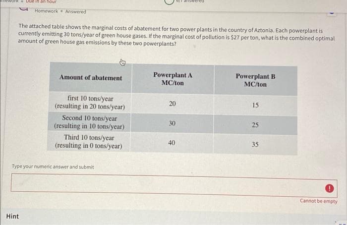 Rrnework
Due in an hour
Homework Answered
The attached table shows the marginal costs of abatement for two power plants in the country of Aztonia. Each powerplant is
currently emitting 30 tons/year of green house gases. If the marginal cost of pollution is $27 per ton, what is the combined optimal
amount of green house gas emissions by these two powerplants?
Powerplant A
МСЛon
Amount of abatement
Powerplant B
МСЛоn
first 10 tons/year
(resulting in 20 tons/ycar)
20
15
Second 10 tons/year
(resulting in 10 tons/year)
30
25
Third 10 tons/year
(resulting in 0 tons/year)
40
35
Type your numeric answer and submit
Cannot be empty
Hint
