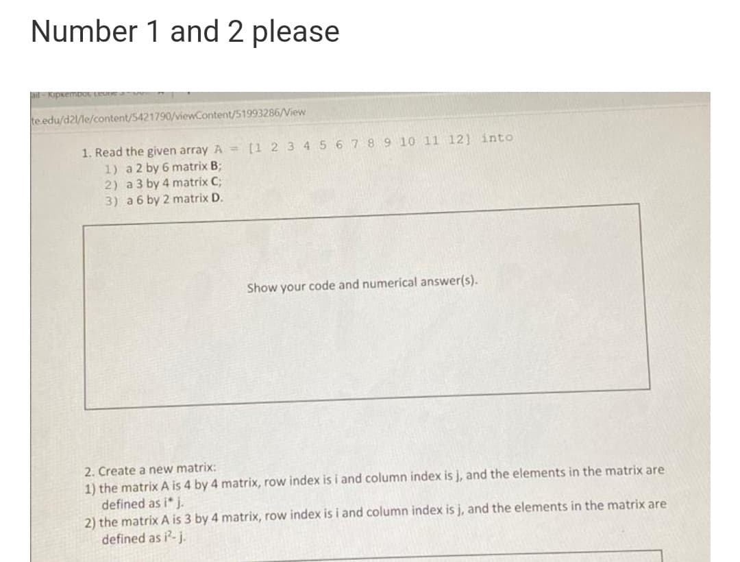 Number 1 and 2 please
ail-KipkemDOL Leu
te edu/d21/le/content/5421790/viewContent/51993286/View
1. Read the given array A = [1 2 34 56789 10 11 12] into
1) a 2 by 6 matrix B;
2) a 3 by 4 matrix C;
3) a 6 by 2 matrix D.
Show your code and numerical answer(s).
2. Create a new matrix:
1) the matrix A is 4 by 4 matrix, row index is i and column index is j, and the elements in the matrix are
defined as i* j.
2) the matrix A is 3 by 4 matrix, row index is i and column index is j, and the elements in the matrix are
defined as i-j.
