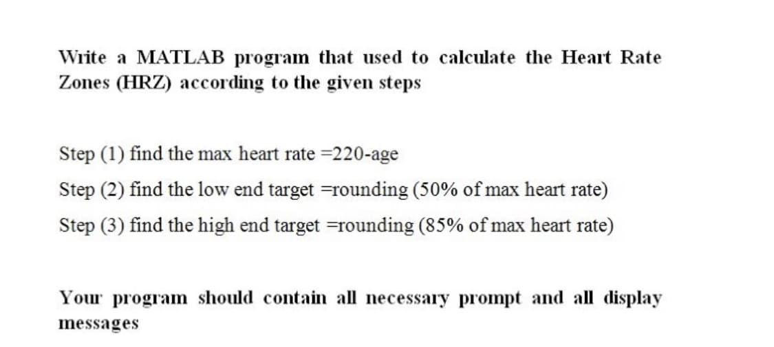 Write a MATLAB program that used to calculate the Heart Rate
Zones (HRZ) according to the given steps
Step (1) find the max heart rate =220-age
Step (2) find the low end target =rounding (50% of max heart rate)
Step (3) find the high end target =rounding (85% of max heart rate)
Your program should contain all necessary prompt and all display
