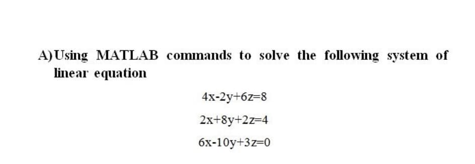 A) Using MATLAB commands to solve the following system of
linear equation
4x-2y+6z=8
2x+8y+2z=4
6x-10y+3z=0
