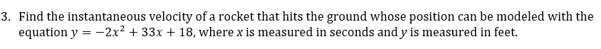 3. Find the instantaneous velocity of a rocket that hits the ground whose position can be modeled with the
equation y = -2x² + 33x + 18, where x is measured in seconds andy is measured in feet.
