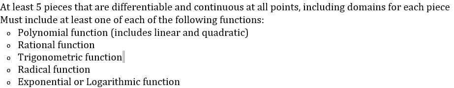 At least 5 pieces that are differentiable and continuous at all points, including domains for each piece
Must include at least one of each of the following functions:
o Polynomial function (includes linear and quadratic)
o Rational function
o Trigonometric function
o Radical function
o Exponential or Logarithmic function
