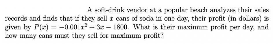 A soft-drink vendor at a popular beach analyzes their sales
records and finds that if they sell x cans of soda in one day, their profit (in dollars) is
given by P(x) = -0.001x² + 3x – 1800. What is their maximum profit per day, and
how many cans must they sell for maximum profit?
