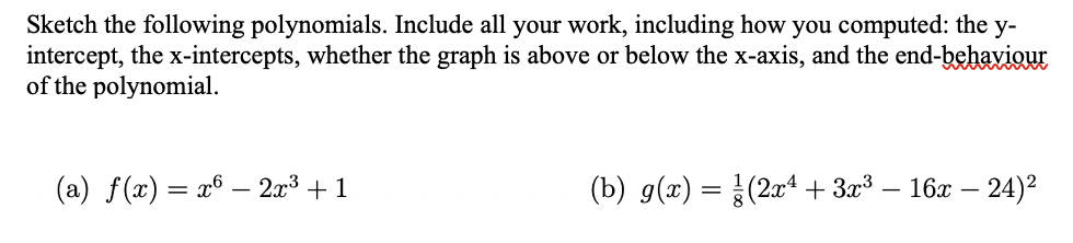 Sketch the following polynomials. Include all your work, including how you computed: the y-
intercept, the x-intercepts, whether the graph is above or below the x-axis, and the end-behaviour
of the polynomial.
(a) f(x) = x6 – 2x³ + 1
(b) g(x) = (2xª + 3x³ –
- 16x – 24)2
