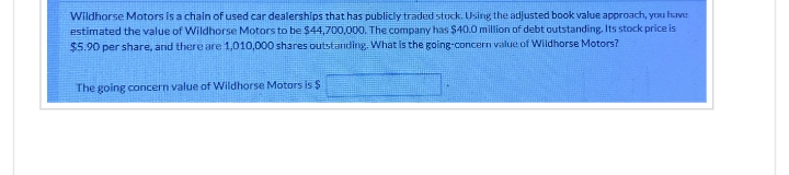 Wildhorse Motors is a chain of used car dealerships that has publicly traded stock. Using the adjusted book value approach, you have
estimated the value of Wildhorse Motors to be $44,700,000. The company has $40.0 million of debt outstanding. Its stock price is
$5.90 per share, and there are 1,010,000 shares outstanding. What is the going-concern value of Wildhorse Motors?
The going concern value of Wildhorse Motors is $