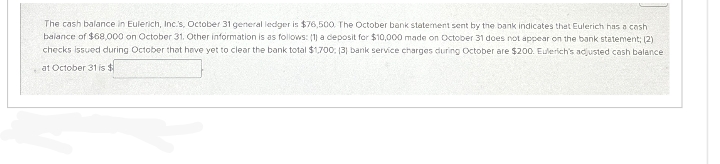 *
The cash balance in Eulerich, Inc.'s, October 31 general ledger is $76,500. The October bank statement sent by the bank indicates that Eulerich has a cash
balance of $68,000 on October 31. Other information is as follows: (1) a deposit for $10,000 made on October 31 does not appear on the bank statement; (2)
checks issued during October that have yet to clear the bank total $1,700; (3) bank service charges during October are $200. Eulerich's adjusted cash balance
at October 31 is $