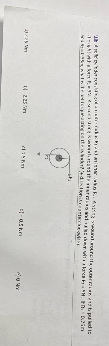 1A A solid cylinder consisting of an outer radius Ri and an inher radius R2. A string is wound around the outer radius and is pulled to
the right with a force F1 = 3N. A second string is wound around the inner radius and pulled down with a force F2 = 5N. If R1 = 0.75m
and R2 = 0.35m, what is the net torque acting on the cylinder? (+ direction is counterclockwise)
F1
F2
a) 2.25 Nm
b) -2.25 Nm
c) 0.5 Nm
d) - 0.5 Nm
e) O Nm
