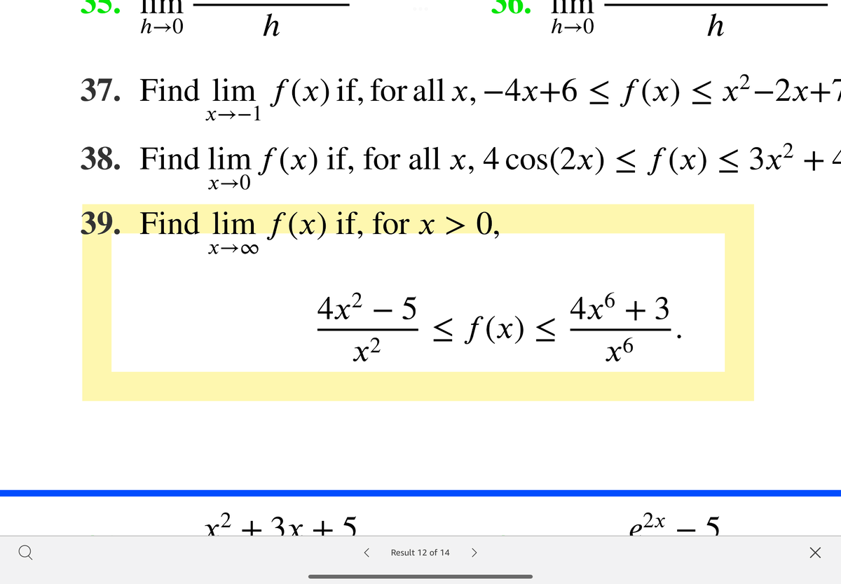 30.
30. 1Im
h→0
h
h→0
h
37. Find lim ƒ(x)if, for all x, –4x+6 < ƒ (x) < x²-2x+7
X→-1
38. Find lim f (x) if, for all x, 4 cos(2x) < f(x) < 3x² + 4
39. Find lim f(x) if, for x > 0,
4x² – 5
4x6 + 3
< f(x) <
x2
x² + 3x + 5
p2x – 5
Result 12 of 14
>
