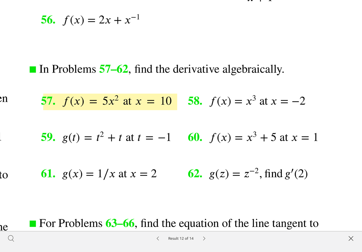 56. ƒ(x)= 2x + x-1
In Problems 57–62, find the derivative algebraically.
57. f(x) — 5х? at x — 10
en
58. f(x) = x' at x = -2
59. g(t) = t² +t at t = -1
60. f(x) = x³ + 5 at x =
to
61. g(x) = 1/x at x = 2
62. g(z) = z-2, find g'(2)
= Z.
For Problems 63–66, find the equation of the line tangent to
ne
Result 12 of 14
>
