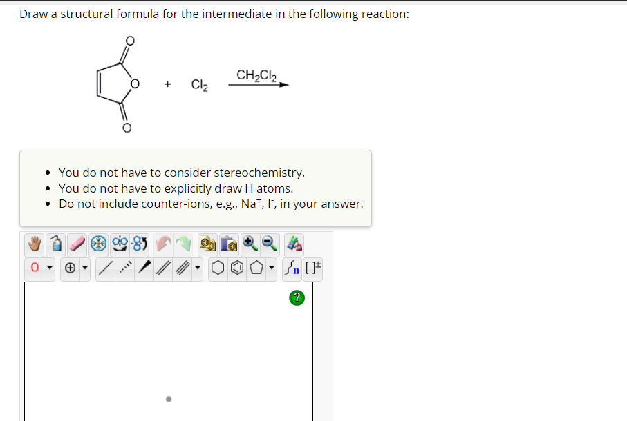 Draw a structural formula for the intermediate in the following reaction:
0
Cl₂
CH₂Cl₂
You do not have to consider stereochemistry.
You do not have to explicitly draw H atoms.
• Do not include counter-ions, e.g., Na+, I, in your answer.
n [ ]#
?