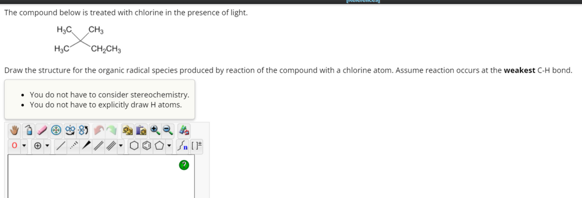 The compound below is treated with chlorine in the presence of light.
H3C
CH3
CH₂CH3
Draw the structure for the organic radical species produced by reaction of the compound with a chlorine atom. Assume reaction occurs at the weakest C-H bond.
O
H₂C
• You do not have to consider stereochemistry.
• You do not have to explicitly draw H atoms.
Sn [F
[Reicie
?