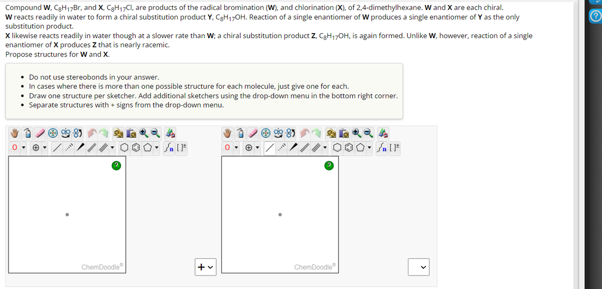 Compound W, C8H₁7Br, and X, CgH₁7Cl, are products of the radical bromination (W), and chlorination (X), of 2,4-dimethylhexane. W and X are each chiral.
W reacts readily in water to form a chiral substitution product Y, CgH17OH. Reaction of a single enantiomer of W produces a single enantiomer of Y as the only
substitution product.
X likewise reacts readily in water though at a slower rate than W; a chiral substitution product Z, C8H₁7OH, is again formed. Unlike w, however, reaction of a single
enantiomer of X produces Z that is nearly racemic.
Propose structures for W and X.
0
• Do not use stereobonds in your answer.
In cases where there is more than one possible structure for each molecule, just give one for each.
• Draw one structure per sketcher. Add additional sketchers using the drop-down menu in the bottom right corner.
Separate structures with + signs from the drop-down menu.
●
+▾
99.8)
ChemDoodleⓇ
+ v
ChemDoodleⓇ