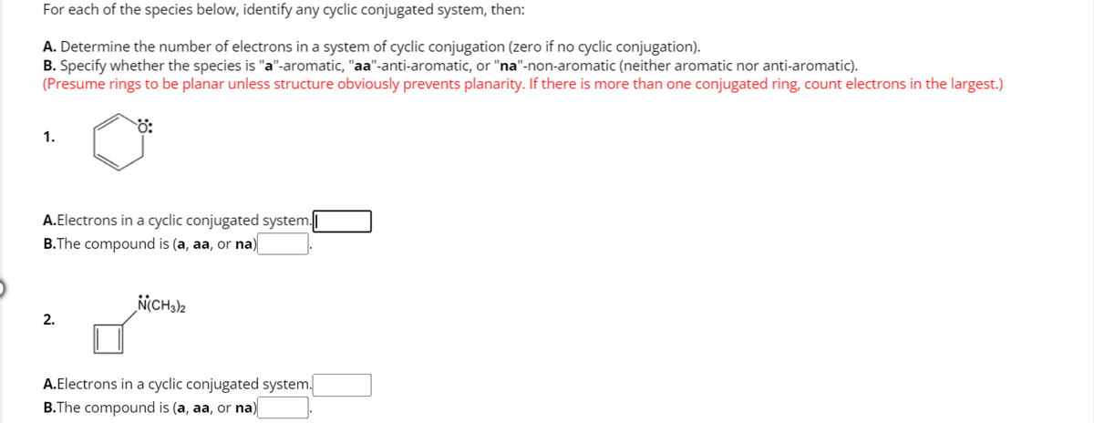 For each of the species below, identify any cyclic conjugated system, then:
A. Determine the number of electrons in a system of cyclic conjugation (zero if no cyclic conjugation).
B. Specify whether the species is "a"-aromatic, "aa"-anti-aromatic, or "na"-non-aromatic (neither aromatic nor anti-aromatic).
(Presume rings to be planar unless structure obviously prevents planarity. If there is more than one conjugated ring, count electrons in the largest.)
Ö:
1.
A.Electrons in a cyclic conjugated system.
B.The compound is (a, aa, or na)
2.
N(CH3)2
A.Electrons in a cyclic conjugated system.
B.The compound is (a, aa, or na)